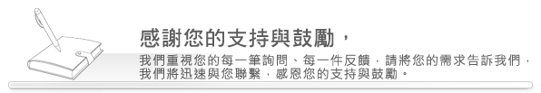 感謝您的支持與鼓勵，我們重視您的每一筆詢問、每一件反饋，請將您的需求告訴我們，我們將迅速與您聯繫。